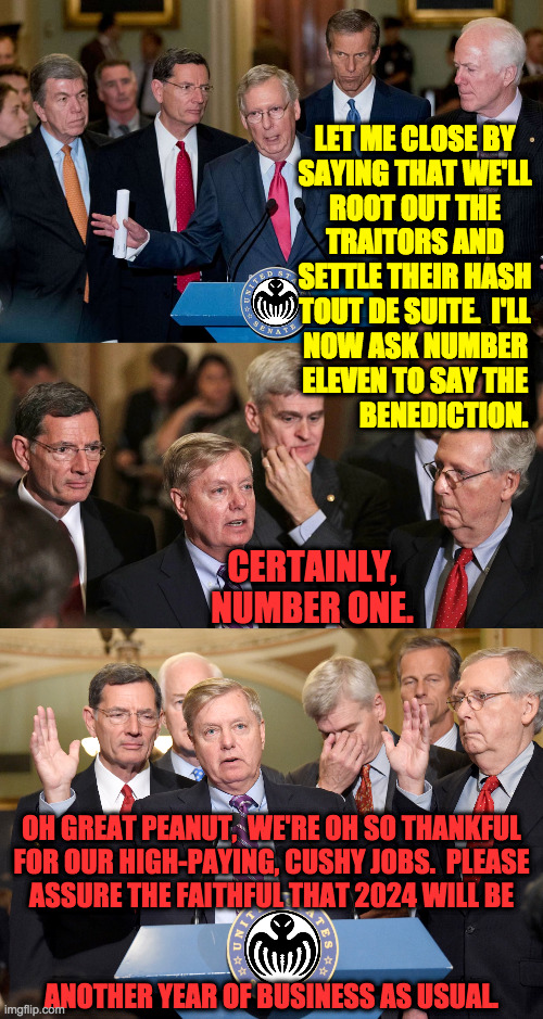 Business as usual. | LET ME CLOSE BY
SAYING THAT WE'LL
ROOT OUT THE
TRAITORS AND
SETTLE THEIR HASH
TOUT DE SUITE.  I'LL; NOW ASK NUMBER
ELEVEN TO SAY THE
BENEDICTION. CERTAINLY, NUMBER ONE. OH GREAT PEANUT,  WE'RE OH SO THANKFUL
FOR OUR HIGH-PAYING, CUSHY JOBS.  PLEASE
ASSURE THE FAITHFUL THAT 2024 WILL BE
 
 
ANOTHER YEAR OF BUSINESS AS USUAL. | image tagged in memes,spectre,business as usual,criminal activity | made w/ Imgflip meme maker