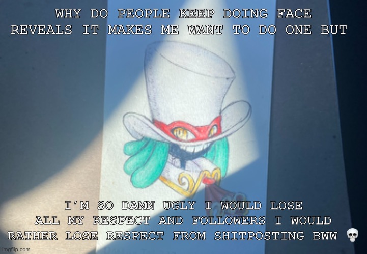 Shitpost | WHY DO PEOPLE KEEP DOING FACE REVEALS IT MAKES ME WANT TO DO ONE BUT; I’M SO DAMN UGLY I WOULD LOSE ALL MY RESPECT AND FOLLOWERS I WOULD RATHER LOSE RESPECT FROM SHITPOSTING BWW 💀 | image tagged in ran out of shitpost,shitpost,balanwonderworld | made w/ Imgflip meme maker
