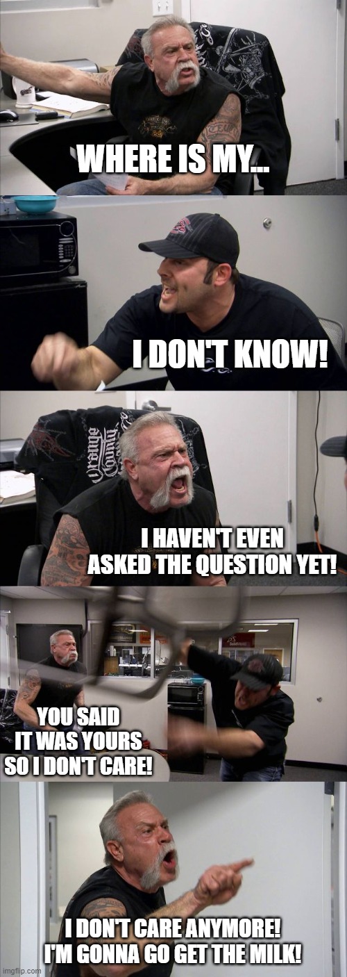 American Chopper Argument | WHERE IS MY... I DON'T KNOW! I HAVEN'T EVEN ASKED THE QUESTION YET! YOU SAID IT WAS YOURS SO I DON'T CARE! I DON'T CARE ANYMORE! I'M GONNA GO GET THE MILK! | image tagged in memes,american chopper argument | made w/ Imgflip meme maker