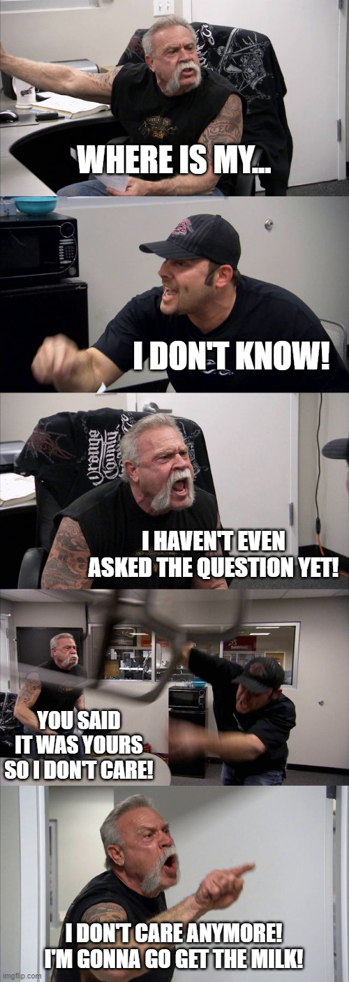 American Chopper Argument Meme | WHERE IS MY... I DON'T KNOW! I HAVEN'T EVEN ASKED THE QUESTION YET! YOU SAID IT WAS YOURS SO I DON'T CARE! I DON'T CARE ANYMORE! I'M GONNA GO GET THE MILK! | image tagged in memes,american chopper argument | made w/ Imgflip meme maker