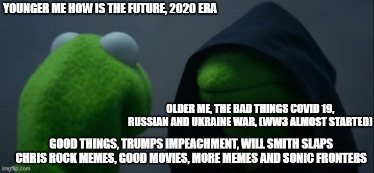 Younger me ask Older me | YOUNGER ME HOW IS THE FUTURE, 2020 ERA; OLDER ME, THE BAD THINGS COVID 19, RUSSIAN AND UKRAINE WAR, (WW3 ALMOST STARTED); GOOD THINGS, TRUMPS IMPEACHMENT, WILL SMITH SLAPS CHRIS ROCK MEMES, GOOD MOVIES, MORE MEMES AND SONIC FRONTERS | image tagged in memes,evil kermit | made w/ Imgflip meme maker