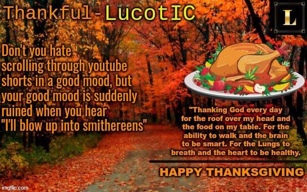 the song is fire, but YTS kids over-use it. | Don't you hate scrolling through youtube shorts in a good mood, but your good mood is suddenly ruined when you hear "I'll blow up into smithereens" | image tagged in lucotic thanksgiving announcement temp 11 | made w/ Imgflip meme maker