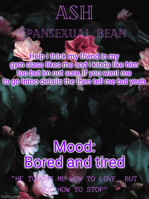 T-T | Help i think my friend in my gym class likes me and i kinda like him too but im not sure, if you want me to go intoo details the then tell me but yeah; Mood: Bored and tired | image tagged in ash's announcement template | made w/ Imgflip meme maker
