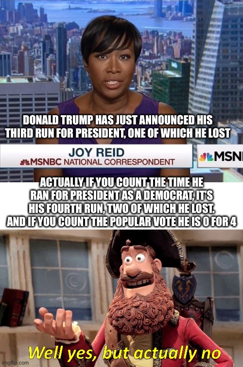 DONALD TRUMP HAS JUST ANNOUNCED HIS THIRD RUN FOR PRESIDENT, ONE OF WHICH HE LOST; ACTUALLY IF YOU COUNT THE TIME HE RAN FOR PRESIDENT AS A DEMOCRAT, IT’S HIS FOURTH RUN, TWO OF WHICH HE LOST. AND IF YOU COUNT THE POPULAR VOTE HE IS 0 FOR 4 | image tagged in msnbc joy reid,memes,well yes but actually no | made w/ Imgflip meme maker