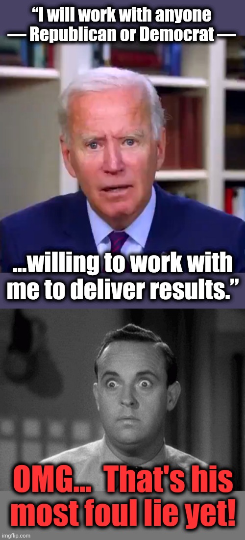 The Senile Creep's shocking lie of November 16 | “I will work with anyone — Republican or Democrat —; ...willing to work with
me to deliver results.”; OMG...  That's his
most foul lie yet! | image tagged in slow joe biden dementia face,shocked face,joe biden,lies,democrats | made w/ Imgflip meme maker