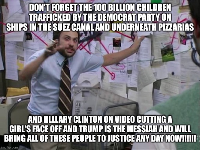Charlie Conspiracy (Always Sunny in Philidelphia) | DON'T FORGET THE 100 BILLION CHILDREN TRAFFICKED BY THE DEMOCRAT PARTY ON SHIPS IN THE SUEZ CANAL AND UNDERNEATH PIZZARIAS AND HLLLARY CLINT | image tagged in charlie conspiracy always sunny in philidelphia | made w/ Imgflip meme maker