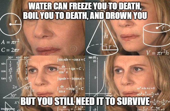 :| tougths? | WATER CAN FREEZE YOU TO DEATH, BOIL YOU TO DEATH, AND DROWN YOU; BUT YOU STILL NEED IT TO SURVIVE | image tagged in calculating meme | made w/ Imgflip meme maker