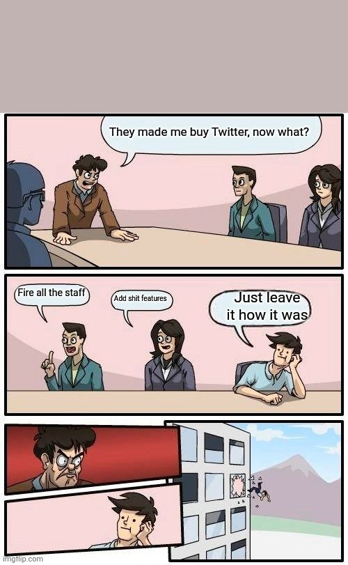 Boardroom Meeting Suggestion Meme | They made me buy Twitter, now what? Fire all the staff; Just leave it how it was; Add shit features | image tagged in memes,boardroom meeting suggestion,twitter,elon musk buying twitter | made w/ Imgflip meme maker