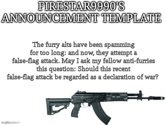 Explanation for what happened in comments in case you missed it. | The furry alts have been spamming for too long: and now, they attempt a false-flag attack. May I ask my fellow anti-furries this question: Should this recent false-flag attack be regarded as a declaration of war? | image tagged in firestar9990 announcement template better | made w/ Imgflip meme maker