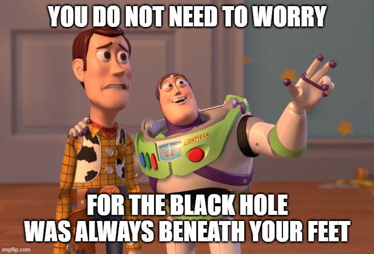 X, X Everywhere | YOU DO NOT NEED TO WORRY; FOR THE BLACK HOLE WAS ALWAYS BENEATH YOUR FEET | image tagged in memes,x x everywhere | made w/ Imgflip meme maker