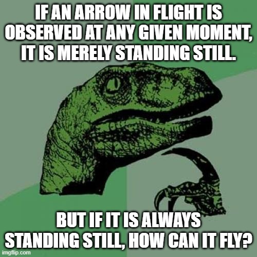 hmmm | IF AN ARROW IN FLIGHT IS OBSERVED AT ANY GIVEN MOMENT, IT IS MERELY STANDING STILL. BUT IF IT IS ALWAYS STANDING STILL, HOW CAN IT FLY? | image tagged in memes,philosoraptor | made w/ Imgflip meme maker