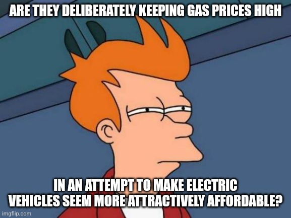 Hmmm | ARE THEY DELIBERATELY KEEPING GAS PRICES HIGH; IN AN ATTEMPT TO MAKE ELECTRIC VEHICLES SEEM MORE ATTRACTIVELY AFFORDABLE? | image tagged in memes,futurama fry,politics,conspiracy theory,gas prices | made w/ Imgflip meme maker
