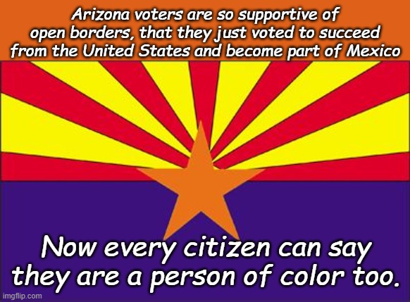 And cartels are grateful they don't have to go so far to get to Utah now. | Arizona voters are so supportive of open borders, that they just voted to succeed from the United States and become part of Mexico; Now every citizen can say they are a person of color too. | image tagged in arizona rigged | made w/ Imgflip meme maker
