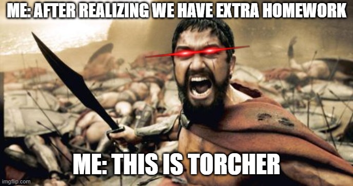 Sparta Leonidas | ME: AFTER REALIZING WE HAVE EXTRA HOMEWORK; ME: THIS IS TORCHER | image tagged in memes,sparta leonidas | made w/ Imgflip meme maker