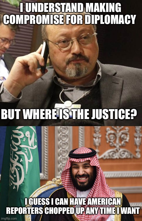 I UNDERSTAND MAKING COMPROMISE FOR DIPLOMACY; BUT WHERE IS THE JUSTICE? I GUESS I CAN HAVE AMERICAN REPORTERS CHOPPED UP ANY TIME I WANT | image tagged in khashoggi 404,mbs smiling | made w/ Imgflip meme maker