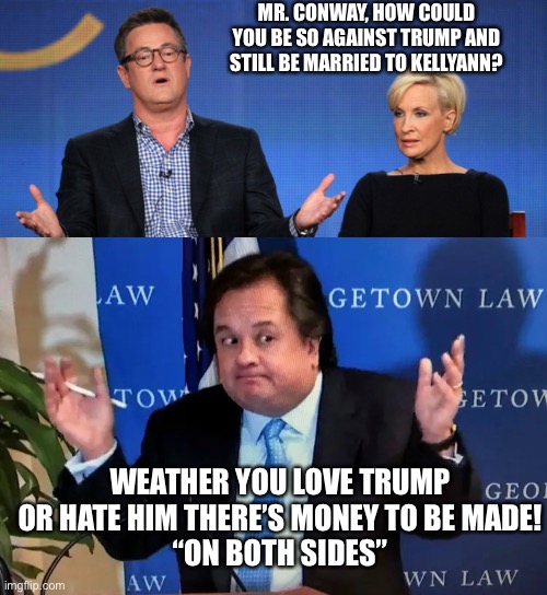 MR. CONWAY, HOW COULD YOU BE SO AGAINST TRUMP AND STILL BE MARRIED TO KELLYANN? WEATHER YOU LOVE TRUMP OR HATE HIM THERE’S MONEY TO BE MADE!
“ON BOTH SIDES” | image tagged in mika bombed,george conway shrug | made w/ Imgflip meme maker