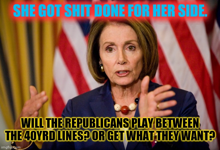 Say what you want about Nancy "The Hammer" Pelosi | SHE GOT SHIT DONE FOR HER SIDE. WILL THE REPUBLICANS PLAY BETWEEN THE 40YRD LINES? OR GET WHAT THEY WANT? | image tagged in nancy pelosi we need to pass the aca to find out what's in it,low t gop,field goals,who has the nuts,lemons | made w/ Imgflip meme maker