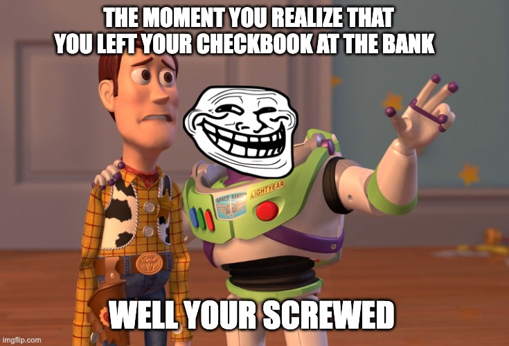 X, X Everywhere | THE MOMENT YOU REALIZE THAT YOU LEFT YOUR CHECKBOOK AT THE BANK; WELL YOUR SCREWED | image tagged in memes,x x everywhere | made w/ Imgflip meme maker