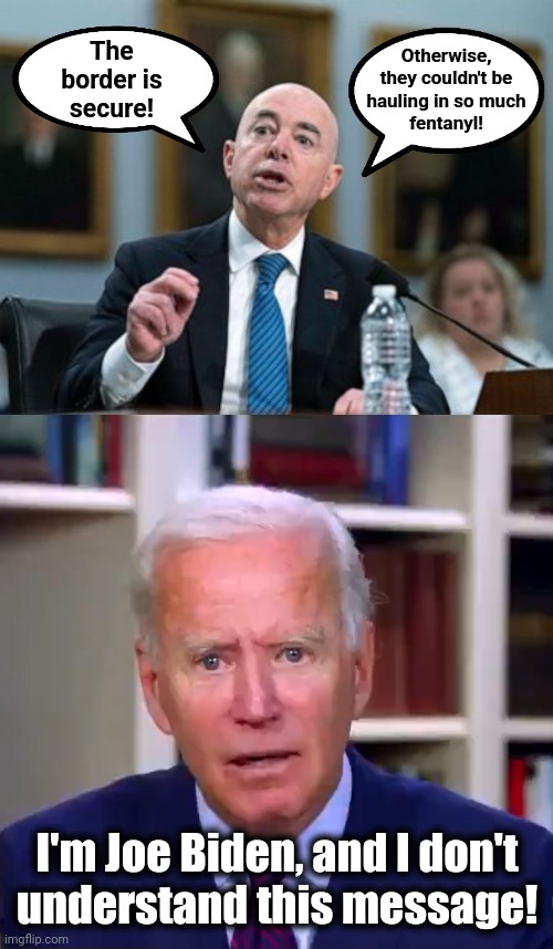 Insanity as public policy | Otherwise,
they couldn't be
hauling in so much
fentanyl! The
border is
secure! I'm Joe Biden, and I don't
understand this message! | image tagged in slow joe biden dementia face,memes,democrats,alejandro mayorkas,fentanyl,illegal immigration | made w/ Imgflip meme maker