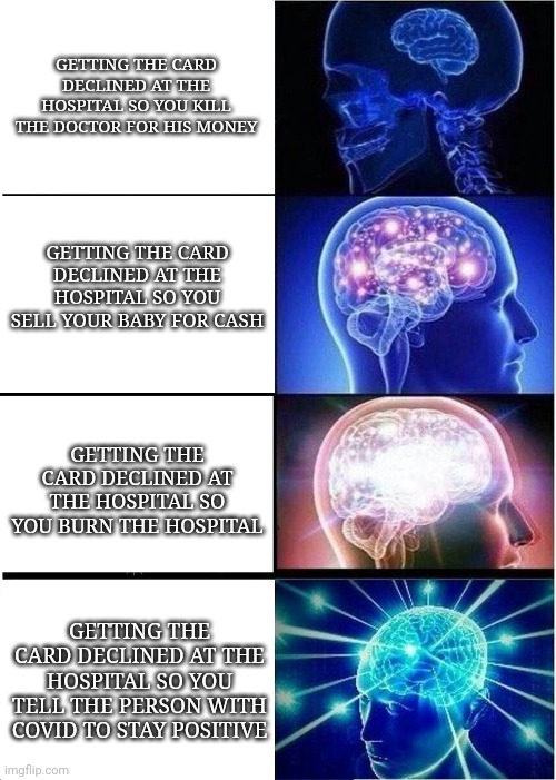 #memes | GETTING THE CARD DECLINED AT THE HOSPITAL SO YOU KILL THE DOCTOR FOR HIS MONEY; GETTING THE CARD DECLINED AT THE HOSPITAL SO YOU SELL YOUR BABY FOR CASH; GETTING THE CARD DECLINED AT THE HOSPITAL SO YOU BURN THE HOSPITAL; GETTING THE CARD DECLINED AT THE HOSPITAL SO YOU TELL THE PERSON WITH COVID TO STAY POSITIVE | image tagged in memes,expanding brain | made w/ Imgflip meme maker