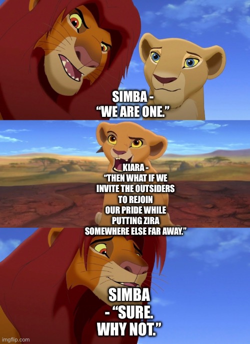 What if Simba invites the Outsiders to rejoin his Pride (The Lion King/The Lion Guard Theory) | SIMBA - “WE ARE ONE.”; KIARA - “THEN WHAT IF WE INVITE THE OUTSIDERS TO REJOIN OUR PRIDE WHILE PUTTING ZIRA SOMEWHERE ELSE FAR AWAY.”; SIMBA - “SURE. WHY NOT.” | image tagged in the lion king,the lion guard,funny memes,what if,simba | made w/ Imgflip meme maker