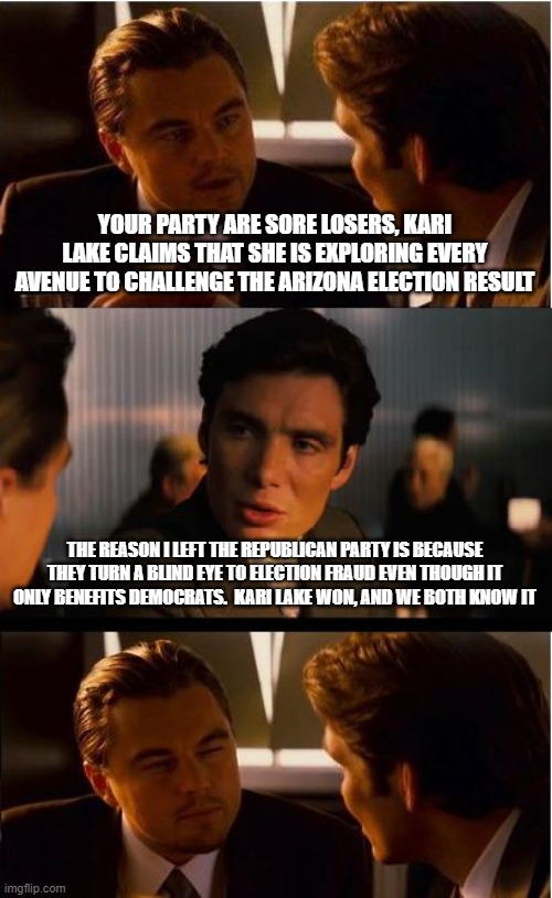 Kari Lake won | YOUR PARTY ARE SORE LOSERS, KARI LAKE CLAIMS THAT SHE IS EXPLORING EVERY AVENUE TO CHALLENGE THE ARIZONA ELECTION RESULT; THE REASON I LEFT THE REPUBLICAN PARTY IS BECAUSE THEY TURN A BLIND EYE TO ELECTION FRAUD EVEN THOUGH IT ONLY BENEFITS DEMOCRATS.  KARI LAKE WON, AND WE BOTH KNOW IT | image tagged in memes,inception,kari lake won,election fraud,republicans are cowards,zero trust in the system | made w/ Imgflip meme maker