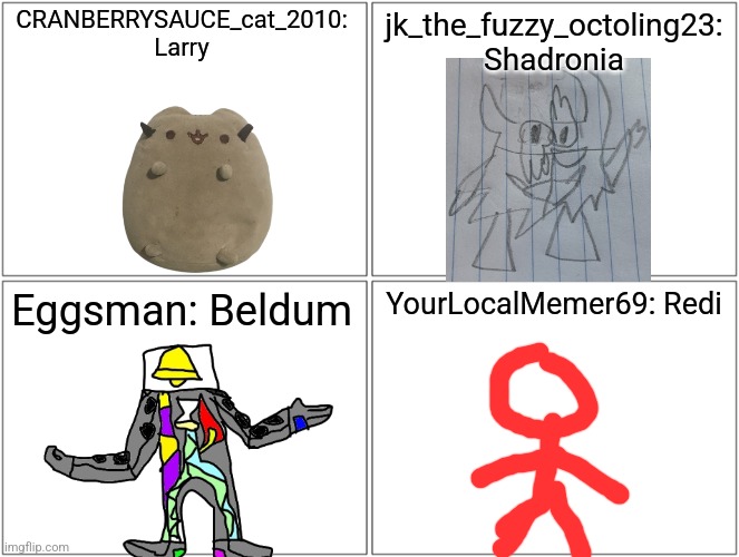 The mods' most famous bosses: pt. 2 | CRANBERRYSAUCE_cat_2010: Larry; jk_the_fuzzy_octoling23: Shadronia; Eggsman: Beldum; YourLocalMemer69: Redi | image tagged in memes,blank comic panel 2x2 | made w/ Imgflip meme maker