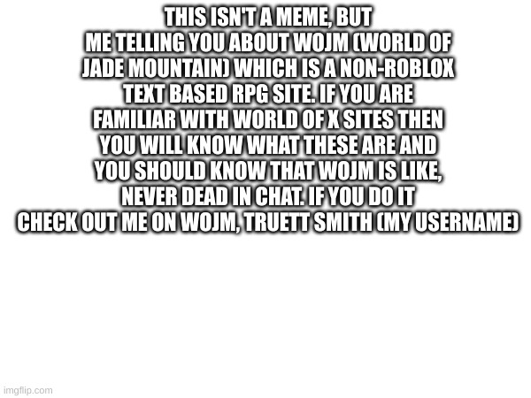 Do it | THIS ISN'T A MEME, BUT ME TELLING YOU ABOUT WOJM (WORLD OF JADE MOUNTAIN) WHICH IS A NON-ROBLOX TEXT BASED RPG SITE. IF YOU ARE FAMILIAR WITH WORLD OF X SITES THEN YOU WILL KNOW WHAT THESE ARE AND YOU SHOULD KNOW THAT WOJM IS LIKE, NEVER DEAD IN CHAT. IF YOU DO IT CHECK OUT ME ON WOJM, TRUETT SMITH (MY USERNAME) | made w/ Imgflip meme maker