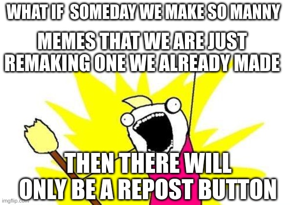 idk is it true |  WHAT IF  SOMEDAY WE MAKE SO MANNY; MEMES THAT WE ARE JUST REMAKING ONE WE ALREADY MADE; THEN THERE WILL ONLY BE A REPOST BUTTON | image tagged in memes,x all the y | made w/ Imgflip meme maker