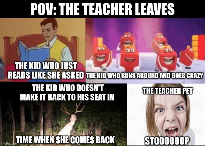 every class is like this | POV: THE TEACHER LEAVES; THE KID WHO JUST READS LIKE SHE ASKED; THE KID WHO RUNS AROUND AND GOES CRAZY; THE KID WHO DOESN'T MAKE IT BACK TO HIS SEAT IN; THE TEACHER PET; TIME WHEN SHE COMES BACK; STOOOOOOP | image tagged in so true memes | made w/ Imgflip meme maker