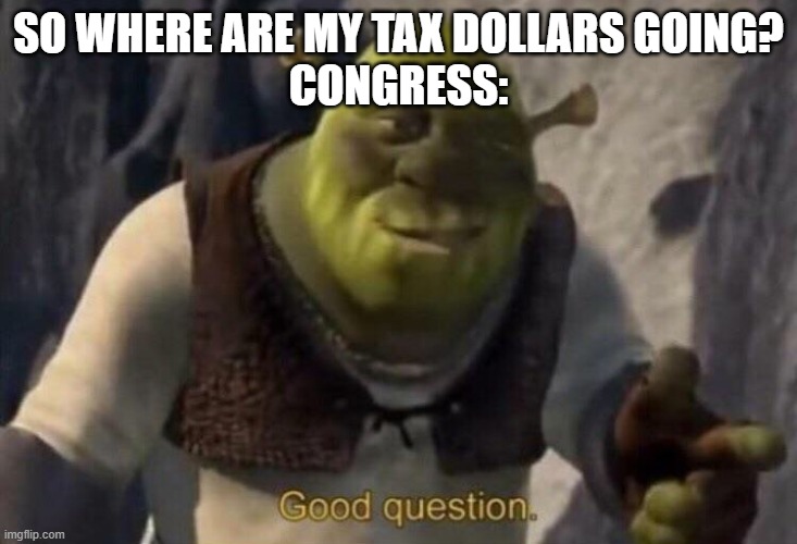 i understand the need for a strong military but STOP WASTING MY TAX DOLLARS TRYING TO INVESTIGATE YOUR POLITICAL OPPONETS! | SO WHERE ARE MY TAX DOLLARS GOING?
CONGRESS: | image tagged in shrek good question,this goes for both the gop and democrats | made w/ Imgflip meme maker