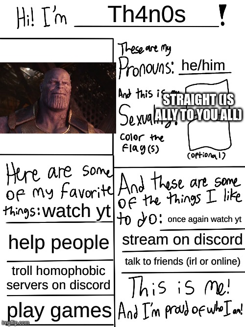 Lgbtq stream account profile | Th4n0s; he/him; STRAIGHT (IS ALLY TO YOU ALL); watch yt; once again watch yt; help people; stream on discord; talk to friends (irl or online); troll homophobic servers on discord; play games | image tagged in lgbtq stream account profile | made w/ Imgflip meme maker