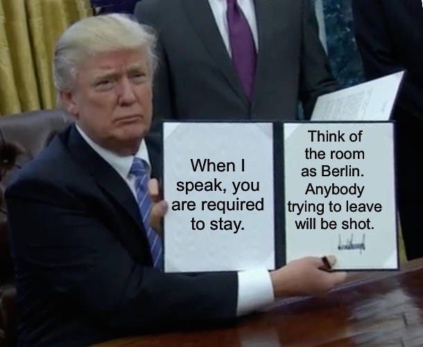 Sit down and listen. | Think of the room as Berlin.  Anybody trying to leave will be shot. When I speak, you are required to stay. | image tagged in memes,trump bill signing | made w/ Imgflip meme maker