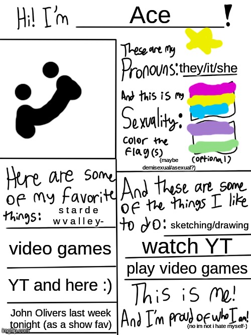 :P | Ace; they/it/she; (maybe demisexual/asexual?); s t a r d e w v a l l e y-; sketching/drawing; video games; watch YT; play video games; YT and here :); John Olivers last week tonight (as a show fav); (no im not i hate myself-) | image tagged in lgbtq stream account profile | made w/ Imgflip meme maker