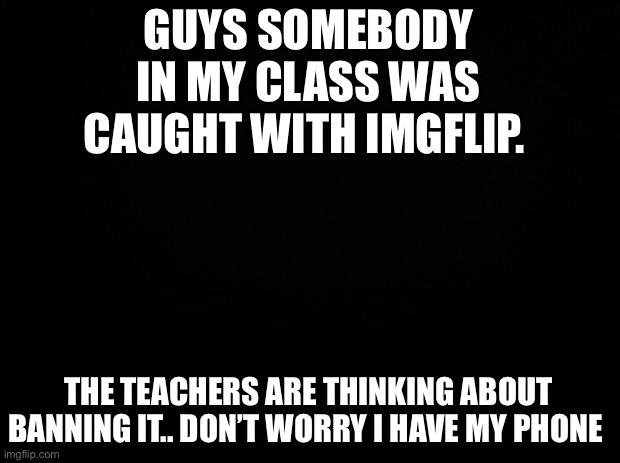 This is CRAZZZZY |  GUYS SOMEBODY IN MY CLASS WAS CAUGHT WITH IMGFLIP. THE TEACHERS ARE THINKING ABOUT BANNING IT.. DON’T WORRY I HAVE MY PHONE | image tagged in black background | made w/ Imgflip meme maker