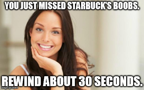 Good Girl Gina | YOU JUST MISSED STARBUCK'S BOOBS. REWIND ABOUT 30 SECONDS. | image tagged in good girl gina,AdviceAnimals | made w/ Imgflip meme maker