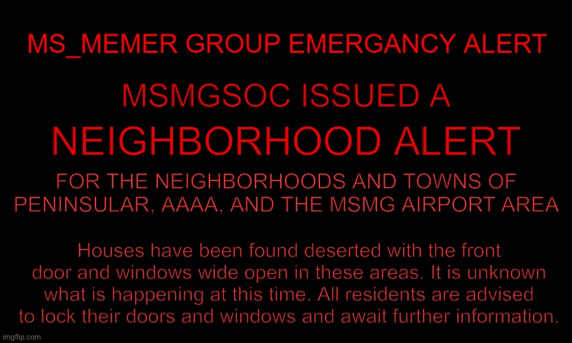 MSMG EAS | MSMGSOC ISSUED A; NEIGHBORHOOD ALERT; FOR THE NEIGHBORHOODS AND TOWNS OF PENINSULAR, AAAA, AND THE MSMG AIRPORT AREA; Houses have been found deserted with the front door and windows wide open in these areas. It is unknown what is happening at this time. All residents are advised to lock their doors and windows and await further information. | image tagged in msmg eas | made w/ Imgflip meme maker