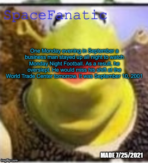 Ye Olde Announcements | One Monday evening in September a business man stayed up all night to watch Monday Night Football. As a result, he overslept. He would miss his shift at the World Trade Center tomorrow. It was September 10, 2001 | image tagged in spacefanatic announcement temp | made w/ Imgflip meme maker