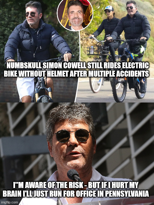 NUMBSKULL SIMON COWELL STILL RIDES ELECTRIC BIKE WITHOUT HELMET AFTER MULTIPLE ACCIDENTS; I"M AWARE OF THE RISK - BUT IF I HURT MY BRAIN I'LL JUST RUN FOR OFFICE IN PENNSYLVANIA | image tagged in simon cowell,fetterman,us-president-joe-biden | made w/ Imgflip meme maker