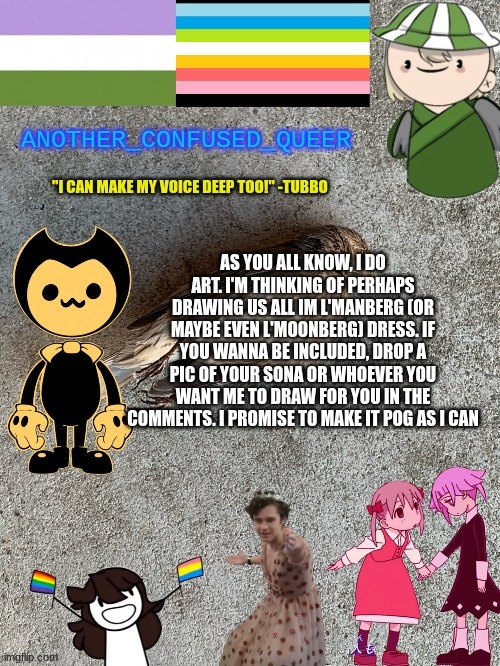 Depending on how many people participate, this may take a month or two cuz I love procrastinating | AS YOU ALL KNOW, I DO ART. I'M THINKING OF PERHAPS DRAWING US ALL IM L'MANBERG (OR MAYBE EVEN L'MOONBERG) DRESS. IF YOU WANNA BE INCLUDED, DROP A PIC OF YOUR SONA OR WHOEVER YOU WANT ME TO DRAW FOR YOU IN THE COMMENTS. I PROMISE TO MAKE IT POG AS I CAN | made w/ Imgflip meme maker