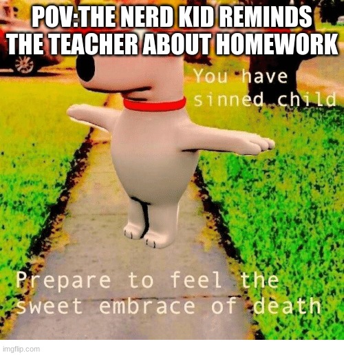 credits to iceu my bestie | POV:THE NERD KID REMINDS THE TEACHER ABOUT HOMEWORK | image tagged in you have sinned child prepare to feel the sweet embrace of death,repost | made w/ Imgflip meme maker