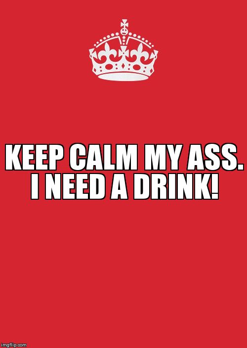 Keep Calm And Carry On Red Meme | KEEP CALM MY ASS. I NEED A DRINK! | image tagged in memes,keep calm and carry on red | made w/ Imgflip meme maker