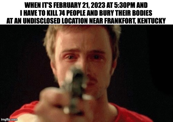 jesse pinkman pointing gun | WHEN IT'S FEBRUARY 21, 2023 AT 5:30PM AND I HAVE TO KILL 74 PEOPLE AND BURY THEIR BODIES AT AN UNDISCLOSED LOCATION NEAR FRANKFORT, KENTUCKY | image tagged in jesse pinkman pointing gun | made w/ Imgflip meme maker