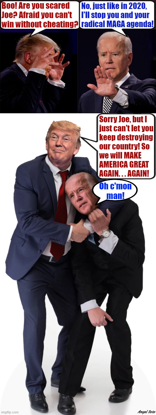 Trump vs Biden 1, Trump vs Biden 2 |  Boo! Are you scared
Joe? Afraid you can't
win without cheating? No, just like in 2020,
 I'll stop you and your
 radical MAGA agenda! Sorry Joe, but I
just can't let you
keep destroying
our country! So
we will MAKE
AMERICA GREAT
AGAIN. . . AGAIN! Oh c'mon
man! Angel Soto | image tagged in political meme,donald trump,joe biden,maga,elections,cheating | made w/ Imgflip meme maker