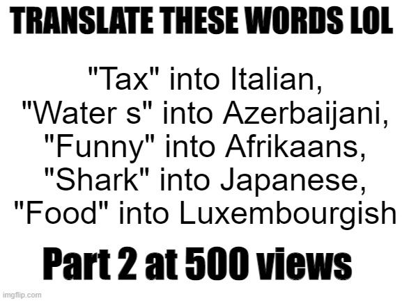 Fun fact: I found all of these expect "Tax" into Italian. Credit to "Enemy 5pott3d" for "Tax" into Italian | TRANSLATE THESE WORDS LOL; "Tax" into Italian, "Water s" into Azerbaijani, "Funny" into Afrikaans, "Shark" into Japanese, "Food" into Luxembourgish; Part 2 at 500 views | image tagged in blank white template,google translate | made w/ Imgflip meme maker