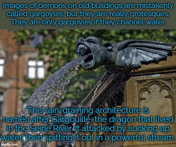 Those cartoon characters are misnamed. | Images of demons on old buildings are mistakenly
called gargoyles, but they are really grotesques.
They are only gargoyles if they channel water. This rain-draining architecture is named after Gargouille, the dragon that lived in the Seine River. It attacked by sucking up water, then spitting it out in a powerful stream. | image tagged in mythology,france,language | made w/ Imgflip meme maker