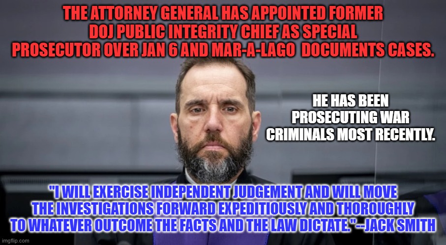 The perfect person to bring these cases to swift and fair conclusions. | THE ATTORNEY GENERAL HAS APPOINTED FORMER DOJ PUBLIC INTEGRITY CHIEF AS SPECIAL PROSECUTOR OVER JAN 6 AND MAR-A-LAGO  DOCUMENTS CASES. HE HAS BEEN PROSECUTING WAR CRIMINALS MOST RECENTLY. "I WILL EXERCISE INDEPENDENT JUDGEMENT AND WILL MOVE THE INVESTIGATIONS FORWARD EXPEDITIOUSLY AND THOROUGHLY TO WHATEVER OUTCOME THE FACTS AND THE LAW DICTATE."--JACK SMITH | image tagged in politics | made w/ Imgflip meme maker