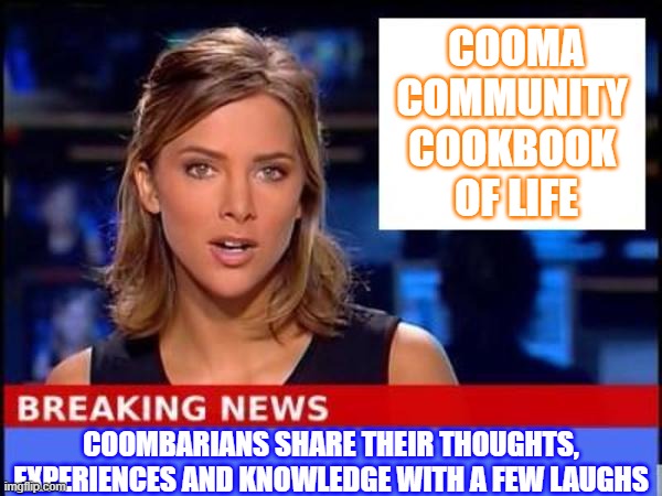 Coomba Community Cookbook of Life | COOMA
COMMUNITY 
COOKBOOK 
OF LIFE; COOMBARIANS SHARE THEIR THOUGHTS, EXPERIENCES AND KNOWLEDGE WITH A FEW LAUGHS | image tagged in breaking news | made w/ Imgflip meme maker