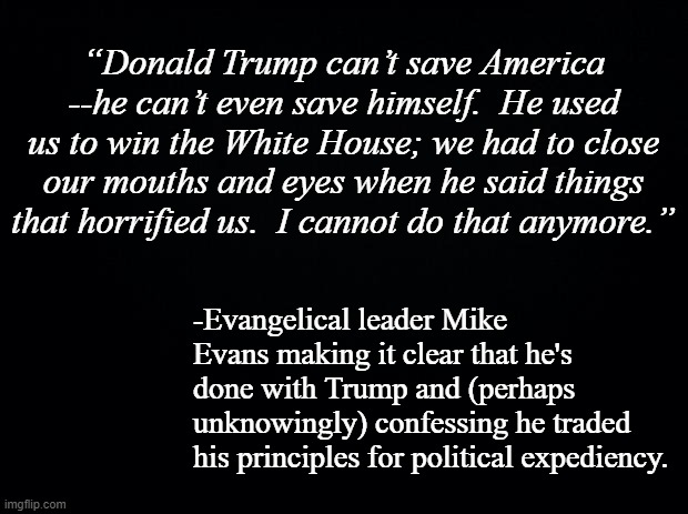 See?  They knew all along, stood silent as Nero laid torch to Rome. | “Donald Trump can’t save America --he can’t even save himself.  He used us to win the White House; we had to close our mouths and eyes when he said things that horrified us.  I cannot do that anymore.”; -Evangelical leader Mike Evans making it clear that he's done with Trump and (perhaps unknowingly) confessing he traded his principles for political expediency. | image tagged in black background,liars,hypocrites,pharisees,thirty pieces of silver | made w/ Imgflip meme maker