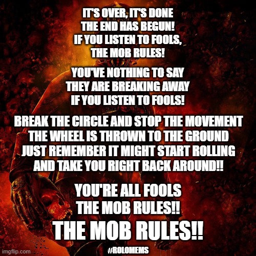 Mob Rules! | IT'S OVER, IT'S DONE
THE END HAS BEGUN!
IF YOU LISTEN TO FOOLS,
THE MOB RULES! YOU'VE NOTHING TO SAY
THEY ARE BREAKING AWAY
IF YOU LISTEN TO FOOLS! BREAK THE CIRCLE AND STOP THE MOVEMENT
THE WHEEL IS THROWN TO THE GROUND
JUST REMEMBER IT MIGHT START ROLLING
AND TAKE YOU RIGHT BACK AROUND!! YOU'RE ALL FOOLS
THE MOB RULES!! THE MOB RULES!! #ROLOMEMS | image tagged in iron man | made w/ Imgflip meme maker